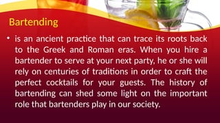 Bartending
• is an ancient practice that can trace its roots back
to the Greek and Roman eras. When you hire a
bartender to serve at your next party, he or she will
rely on centuries of traditions in order to craft the
perfect cocktails for your guests. The history of
bartending can shed some light on the important
role that bartenders play in our society.
 
