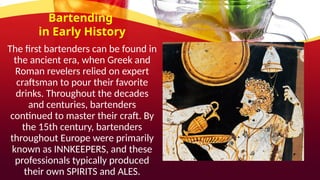 Bartending
in Early History
The first bartenders can be found in
the ancient era, when Greek and
Roman revelers relied on expert
craftsman to pour their favorite
drinks. Throughout the decades
and centuries, bartenders
continued to master their craft. By
the 15th century, bartenders
throughout Europe were primarily
known as INNKEEPERS, and these
professionals typically produced
their own SPIRITS and ALES.
 