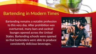 Bartending in Modern Times
Bartending remains a notable profession
to this very day. After prohibition was
overturned, many bars and cocktail
lounges opened across the United
States. Bartending schools were opened
so that bartenders were able to produce
consistently delicious beverages.
 