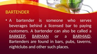 BARTENDER
• A bartender is someone who serves
beverages behind a licensed bar to paying
customers. A bartender can also be called a
BARKEEP, BARMAN or a BARMAID.
Bartenders are found in bars, pubs, taverns,
nightclubs and other such places.
 