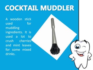 A wooden stick
used for
muddling
ingredients. It is
used a lot to
crush cherries
and mint leaves
for some mixed
drinks.
 