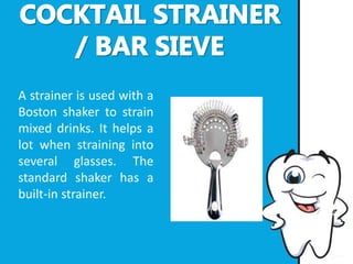 A strainer is used with a
Boston shaker to strain
mixed drinks. It helps a
lot when straining into
several glasses. The
standard shaker has a
built-in strainer.
 