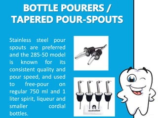 Stainless steel pour
spouts are preferred
and the 285-50 model
is known for its
consistent quality and
pour speed, and used
to free-pour on
regular 750 ml and 1
liter spirit, liqueur and
smaller cordial
bottles.
 