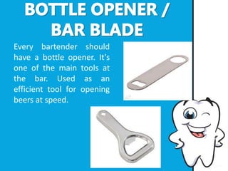 Every bartender should
have a bottle opener. It's
one of the main tools at
the bar. Used as an
efficient tool for opening
beers at speed.
 