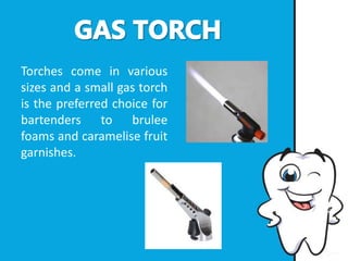 Torches come in various
sizes and a small gas torch
is the preferred choice for
bartenders to brulee
foams and caramelise fruit
garnishes.
 