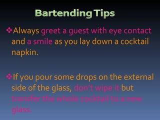 Always  greet a guest with eye contact  and  a smile  as you lay down a cocktail napkin. If you pour some drops on the external side of the glass,  don’t wipe it  but  transfer the whole cocktail to a new glass. 