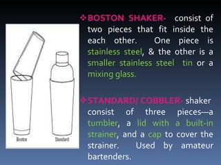 BOSTON SHAKER-   consist of two pieces that fit inside the each other.  One piece is  stainless steel , & the other is a  smaller stainless steel  tin  or a  mixing glass. STANDARD/ COBBLER-  shaker  consist of three pieces—a  tumbler , a  lid with a built-in strainer , and a  cap  to cover the strainer.  Used by amateur bartenders. 