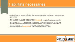 Habilitats necessàries

La qüestió no és ser dur o feble, sinó ser dur davant el problema i suau amb les
  persones:
 POSAR-SE AL LLOC DE L'ALTRE (Empatia): adoptar la segona posició.
 DONAR ESPAI A LES EMOCIONS I CREAR AIXÍ UN CLIMA ADEQUAT.
 COMUNICACIÓ (Assertivitat): ENTENIMENT RECÍPROC
 