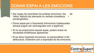 DONAR ESPAI A LES EMOCIONS
 Ser capaç de reconèixer les pròpies emocions i les         de
  l'altre: Atenció als elements no verbals cinestèsics   i
  paralingüístics.
 Donar espai per a l'expressió d'emocions inadequades
  perquè puguin ser reconegudes com a legítimes.
 Si no es proporciona aquest espai, podem entrar en
  escalades simètriques agressives.
 Si es dóna l'explosió emocional, no personalitzar ni fer
  atribucions. Entendre com a expressió de les emocions.
 