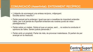COMUNICACIÓ (Assertivitat): ENTENIMENT RECÍPROC

 L'objectiu és aconseguir una entesa recíproc, mitjançant:
  Escolta activa i resums.?
 Parlar perquè se'ns entengui. Igual que per a nosaltres és important entendre
  l'altre, per a ell també és important entendre els nostres punts de vista i
  plantejaments.?
 Parlar sobre un mateix. Sobre el que un pensa, sent ... no sobre la conducta ni
  opinions de l'altre. Serien judicis personals.?
 Parlar amb un propòsit. Parlar de més, és provocar malentesos. Si parlem és per
  avançar en la resolució.
 