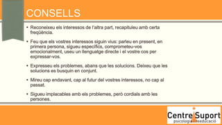 CONSELLS
 Reconeixeu els interessos de l’altra part, recapituleu amb certa
  freqüència.
 Feu que els vostres interessos siguin vius: parleu en present, en
  primera persona, sigueu específics, comprometeu-vos
  emocionalment, useu un llenguatge directe i el vostre cos per
  expressar-vos.
 Expresseu els problemes, abans que les solucions. Deixeu que les
  solucions es busquin en conjunt.
 Mireu cap endavant, cap al futur del vostres interessos, no cap al
  passat.
 Sigueu implacables amb els problemes, però cordials amb les
  persones.
 