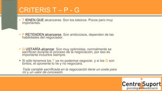 CRITERIS T – P - G
 T IENEN QUE alcanzarse. Son los básicos. Pocos pero muy
  importantes.


 P RETENDEN alcanzarse. Son ambiciosos, dependen de las
  habilidades del negociador.


 G USTARÍA alcanzar. Son muy optimistas, normalmente se
  sacrifican durante el proceso de la negociación, por eso es
  importante incluirlos siempre.
 Si sólo tenemos los T ya no podemos negociar, y si los G son
  tontos, el oponente lo ve y no negociará.
  Toda variable sacrificada en la negociación tiene un coste para
  mí y un valor de concesión.
 