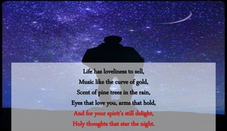 Life has loveliness to sell,
Music like the curve of gold,
Scent of pine trees in the rain,
Eyes that love you, arms that hold,
And for your spirit's still delight,
Holy thoughts that star the night.
 