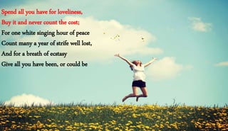 Spend all you have for loveliness,
Buy it and never count the cost;
For one white singing hour of peace
Count many a year of strife well lost,
And for a breath of ecstasy
Give all you have been, or could be
 