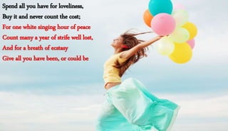 Spend all you have for loveliness,
Buy it and never count the cost;
For one white singing hour of peace
Count many a year of strife well lost,
And for a breath of ecstasy
Give all you have been, or could be
 