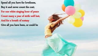 Spend all you have for loveliness,
Buy it and never count the cost;
For one white singing hour of peace
Count many a year of strife well lost,
And for a breath of ecstasy
Give all you have been, or could be
Spend all you have for loveliness,
Buy it and never count the cost;
For one white singing hour of peace
Count many a year of strife well lost,
And for a breath of ecstasy
Give all you have been, or could be
 