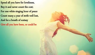 Spend all you have for loveliness,
Buy it and never count the cost;
For one white singing hour of peace
Count many a year of strife well lost,
And for a breath of ecstasy
Give all you have been, or could be
 