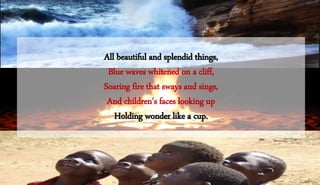 All beautiful and splendid things,
Blue waves whitened on a cliff,
Soaring fire that sways and sings,
And children's faces looking up
Holding wonder like a cup.
 