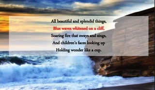 All beautiful and splendid things,
Blue waves whitened on a cliff,
Soaring fire that sways and sings,
And children's faces looking up
Holding wonder like a cup.
 