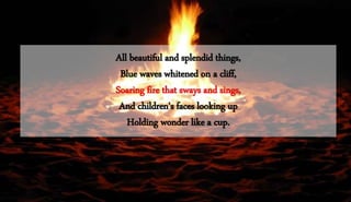 All beautiful and splendid things,
Blue waves whitened on a cliff,
Soaring fire that sways and sings,
And children's faces looking up
Holding wonder like a cup.
 