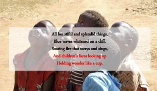 All beautiful and splendid things,
Blue waves whitened on a cliff,
Soaring fire that sways and sings,
And children's faces looking up
Holding wonder like a cup.
 