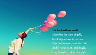 Life has loveliness to sell,
Music like the curve of gold,
Scent of pine trees in the rain,
Eyes that love you, arms that hold,
And for your spirit's still delight,
Holy thoughts that star the night.
 