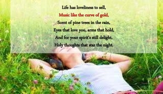 Life has loveliness to sell,
Music like the curve of gold,
Scent of pine trees in the rain,
Eyes that love you, arms that hold,
And for your spirit's still delight,
Holy thoughts that star the night.
 