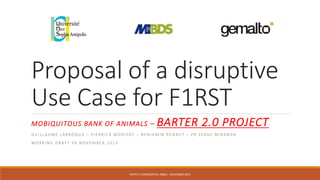 Proposal of a disruptive
Use Case for F1RST
MOBIQUITOUS BANK OF ANIMALS – BARTER 2.0 PROJECT
G U I L L AU M E L A R RO Q U E – P I E R R I C K M O R I ZOT – B E N JA M I N R E N AU T – P R S E RG E M I R A N D A
WO R K I N G D R A F T V 0 N O V E M B E R 2 0 1 3
STRICTLY CONFIDENTIAL MBDS - NOVEMBER 2013
 
