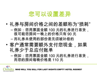您可以设置差异 礼券与房间价格之间的差额称为“损耗”  例如：您用票面金额 100 元的礼券进行易货，很可能您房间一晚上的价格只有 90 元   而礼券未使用的部份是无须被补偿的 客户通常需要额外支付您现金，如果礼券少于总应付账单 例如：您用票面金额 100 元的礼券进行易货，而您的房间每晚价格是 110 元 