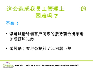 这会造成我员工管理上  的困难吗 ? 不会   :  您可以请终端客户向您的接待前台出示电子或打印礼券 尤其是 :  客户会提前 7 天向您下单 