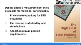 Paul Barter www.reinventingparking.org
Donald Shoup’s most prominent three
proposals for municipal parking policy
i. Price on-street parking for 85%
occupancy
ii. Use revenue as desired by local
stakeholders
iii. Abolish minimum parking
requirements
 