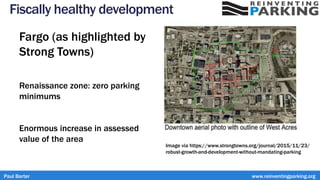 Fiscally healthy development
Fargo (as highlighted by
Strong Towns)
Renaissance zone: zero parking
minimums
Enormous increase in assessed
value of the area
Paul Barter www.reinventingparking.org
Image via https://www.strongtowns.org/journal/2015/11/23/
robust-growth-and-development-without-mandating-parking
 
