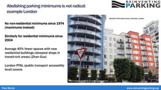 Abolishingparkingminimumsis notradical:
exampleLondon
No non-residential minimums since 1974
(maximums instead)
Similarly for residential minimums since
2004
Average 40% fewer spaces with new
residential buildings (steepest drops in
transit-rich areas) (Zhan Guo)
London PTAL (public transport accessiility
level) scores
Photo by Rept0n1x CC BY-SA 3.0 via Wikimedia Commons
Beaufort Park Apartments, Colindale, London
Paul Barter www.reinventingparking.org
 