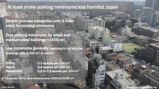 At least make parking minimums less harmful: Japan
Simple land-use categories (only 2 main
ones) for parking minimums
Zero parking minimums for small and
medium-sized buildings <1500 m2
Low minimums generally (applying in full only for
buildings with 6,000 m2 or more):
Office: 0.3 spaces per 100 m2
Retail: 0.4 spaces per 100 m2
Residential: 0.2 to 0.3 spaces per 100 m2
(Gradually rises to these levels between 1500 and 6000 m2)
Paul Barter www.reinventingparking.org
 