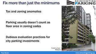 Fix more than just the minimums
Tax and zoning anomalies
Parking usually doesn’t count as
floor area in zoning codes
Dubious evaluation practices for
city parking investments
Paul Barter www.reinventingparking.org
Kuala Lumpur,
Malaysia
 