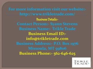 For more information visit our website:-
http://www.trikletrade.com/
Business Details:-
Contact Person:- Syann Stevens
Business Name:- Trikle Trade
Business Email ID:-
info@trikletrade.com
Business Address:- P.O. Box 1976
Missoula, MT 59806
Business Phone:- 562-646-625