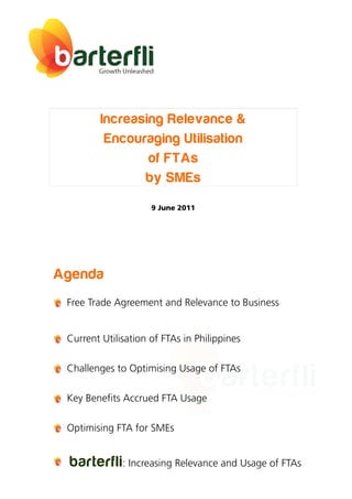 Increasing Relevance &
          Encouraging Utilisation
                 of FTAs
                by SMEs
                     9 June 2011




Agenda
 Free Trade Agreement and Relevance to Business


 Current Utilisation of FTAs in Philippines

 Challenges to Optimising Usage of FTAs

 Key Benefits Accrued FTA Usage

 Optimising FTA for SMEs


 barterfli : Increasing Relevance and Usage of FTAs
 