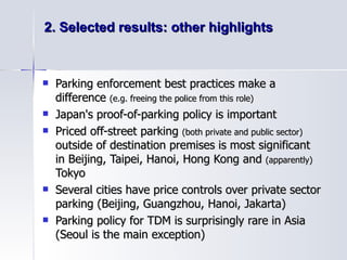 2. Selected results: other highlights Parking enforcement best practices make a difference  (e.g. freeing the police from this role) Japan's proof-of-parking policy is important  Priced off-street parking  (both private and public sector)  outside of destination premises is most significant in Beijing, Taipei, Hanoi, Hong Kong and  (apparently)  Tokyo Several cities have price controls over private sector parking (Beijing, Guangzhou, Hanoi, Jakarta) Parking policy for TDM is surprisingly rare in Asia (Seoul is the main exception) 