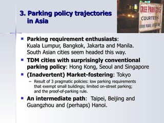 3. Parking policy trajectories    in Asia Parking requirement enthusiasts :  Kuala Lumpur, Bangkok, Jakarta and Manila.  South Asian cities seem headed this way. TDM cities with surprisingly conventional  parking policy : Hong Kong, Seoul and Singapore (Inadvertent) Market-fostering : Tokyo Result of 3 pragmatic policies: low parking requirements  that exempt small buildings; limited on-street parking;  and the proof-of-parking rule.  An intermediate path :  Taipei, Beijing and Guangzhou and (perhaps) Hanoi.  