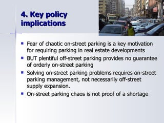 4. Key policy  implications Fear of chaotic on-street parking is a key motivation  for requiring parking in real estate developments BUT plentiful off-street parking provides no guarantee of orderly on-street parking Solving on-street parking problems requires on-street parking management, not necessarily off-street  supply expansion.  On-street parking chaos is not proof of a shortage 