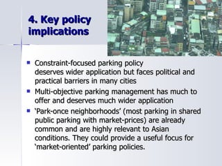 4. Key policy  implications Constraint-focused parking policy  deserves wider application but faces political and  practical barriers in many cities Multi-objective parking management has much to offer and deserves much wider application ‘ Park-once neighborhoods’ (most parking in shared public parking with market-prices) are already  common and are highly relevant to Asian  conditions. They could provide a useful focus for  ‘market-oriented’ parking policies. 