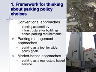 1.  Framework for thinking  about parking policy  choices  Conventional approaches parking as ancillary  infrastructure for buildings,  hence parking requirements Parking management  approaches parking as a tool for wider  policy goals Market-based approaches parking as a real-estate based  service 