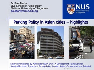 Parking Policy in Asian cities – highlights Dr Paul Barter LKY School of Public Policy National University of Singapore [email_address] Photo: Zaitun Kasim Photo by Rutul Joshi Study commissioned by ADB  under RETA 6416: A Development Framework for Sustainable Urban Transport - Parking Policy in Asia: Status, Comparisons and Potential 