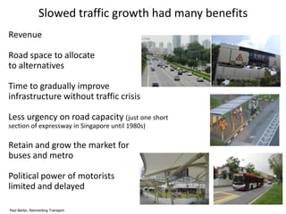 Slowed traffic growth had many benefits
Revenue
Road space to allocate
to alternatives
Time to gradually improve
infrastructure without traffic crisis
Less urgency on road capacity (just one short
section of expressway in Singapore until 1980s)

Retain and grow the market for
buses and metro
Political power of motorists
limited and delayed
Paul Barter, Reinventing Transport

 