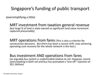 Singapore’s funding of public transport
(oversimplifying a little)

MRT investment from taxation general revenue
(but large % of land is state-owned so significant land value increment
captured presumably)

MRT operations from fares (This is also a criterion for

construction decisions. But there has been a recent shift: now achieving
operating cost-recovery for the whole network is the test.)

Bus investment AND operations from fares

(so arguably bus system is underfunded relative to rail. However, recent
overcrowding in both rail and bus has prompted a “one off” injection of
S$1.1billion)

Paul Barter, Reinventing Transport

 