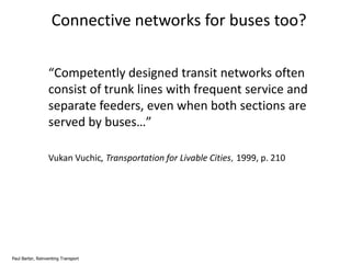 Connective networks for buses too?
“Competently designed transit networks often
consist of trunk lines with frequent service and
separate feeders, even when both sections are
served by buses…”
Vukan Vuchic, Transportation for Livable Cities, 1999, p. 210

Paul Barter, Reinventing Transport

 