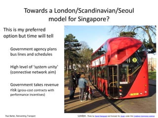 Towards a London/Scandinavian/Seoul
model for Singapore?
This is my preferred
option but time will tell
Government agency plans
bus lines and schedules
High level of ‘system unity’
(connective network aim)
Government takes revenue
risk (gross-cost contracts with
performance incentives)

Paul Barter, Reinventing Transport

London.

Photo by David Hawgood and licensed for reuse under this Creative Commons Licence

 