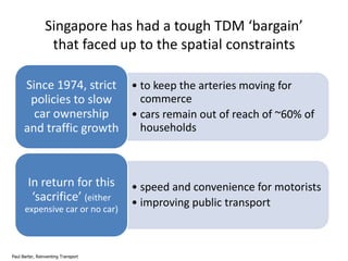 Singapore has had a tough TDM ‘bargain’
that faced up to the spatial constraints
Since 1974, strict • to keep the arteries moving for
commerce
policies to slow
car ownership
• cars remain out of reach of ~60% of
households
and traffic growth

In return for this
‘sacrifice’ (either
expensive car or no car)

Paul Barter, Reinventing Transport

• speed and convenience for motorists
• improving public transport

 