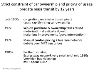 Strict constraint of car ownership and pricing of usage
predate mass transit by 12 years
Late 1960s: congestion; unreliable buses; pirate
taxis; rapidly rising car ownership
1972:

vehicle purchase & ownership taxes raised
motorisation drastically slowed
major bus improvements (govt. intervention)

1974:

Manual cordon pricing + bus lane network
debate over MRT versus bus

1980s:

Further tax hikes;
Expressway network very small until mid 1980s
Very high bus ridership;
MRT opens 1987

Paul Barter, Reinventing Transport

 