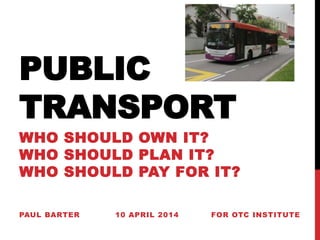 PUBLIC
TRANSPORT
WHO SHOULD OWN IT?
WHO SHOULD PLAN IT?
WHO SHOULD PAY FOR IT?
PAUL BARTER 10 APRIL 2014 FOR OTC INSTITUTE
 